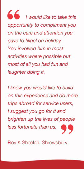  I would like to take this  opportunity to compliment you  on the care and attention you  gave to Nigel on holiday.  You involved him in most  activities where possible but  most of all you had fun and  laughter doing it.  I know you would like to build  on this experience and do more  trips abroad for service users,  I suggest you go for it and  brighten up the lives of people  less fortunate than us.